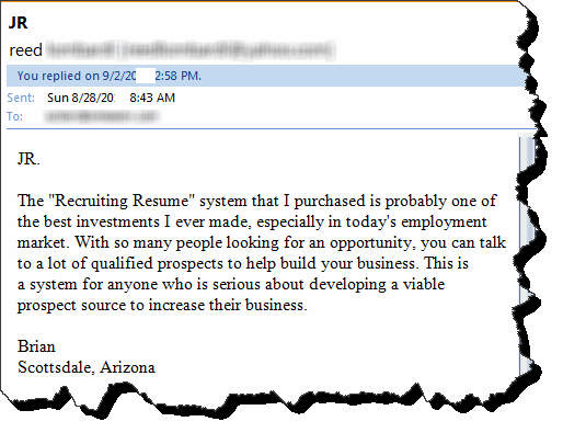 The "Recruiting Resume" system that I purchased is probably one of the best investments I ever made, especially in today's employment market. With so many people looking for an opportunity, you can talk to a lot of qualified prospects to help build your business. This is a system for anyone who is serious about developing a viable prospect source to increase their business.